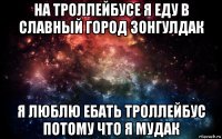 на троллейбусе я еду в славный город зонгулдак я люблю ебать троллейбус потому что я мудак