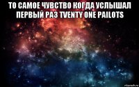 то самое чувство когда услышал первый раз tventy one pailots 