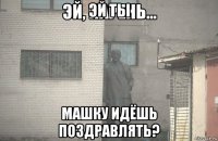 эй ты машку идёшь поздравлять?