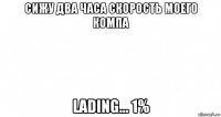 сижу два часа скорость моего компа lading... 1%