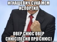 игнашевич сука мем испортил овер снюс овер снюс(песня про снюс)