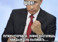 шок! путину оторвали... нужно всеголишь каждый день выпивать......