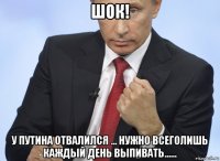 шок! у путина отвалился ... нужно всеголишь каждый день выпивать......