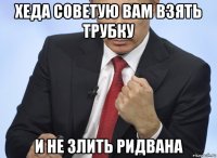 хеда советую вам взять трубку и не злить ридвана