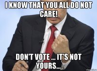 i know that you all do not care! don't vote ... it's not yours...