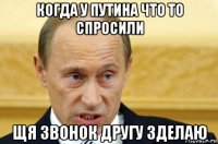 когда у путина что то спросили щя звонок другу зделаю