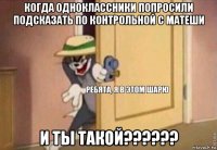 когда одноклассники попросили подсказать по контрольной с матеши и ты такой??????