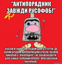 "антипорадник завжди русофоб!" сказав я і написав слідом довгу статтю, де облив брудом дореволюційну росію, назвав николая ii "ніколашку" і не забув назвати біло-синьо-червоний прапор "власовсокой ганчіркою".