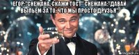 егор:"снежана, скажи тост" снежана:"давай выпьем за то, что мы просто друзья" 