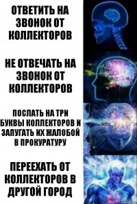 ОТВЕТИТЬ НА ЗВОНОК ОТ КОЛЛЕКТОРОВ НЕ ОТВЕЧАТЬ НА ЗВОНОК ОТ КОЛЛЕКТОРОВ ПОСЛАТЬ НА ТРИ БУКВЫ КОЛЛЕКТОРОВ И ЗАПУГАТЬ ИХ ЖАЛОБОЙ В ПРОКУРАТУРУ ПЕРЕЕХАТЬ ОТ КОЛЛЕКТОРОВ В ДРУГОЙ ГОРОД