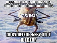 продавец: вам надо попугая за 100000000000000000000000000$ покупатель:беру этот шедевр