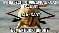 когда будет готова домашка, ах не сделал! *бомбит всю школу*