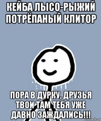 кейба лысо-рыжий потрёпаный клитор пора в дурку, друзья твои там тебя уже давно заждались!!!