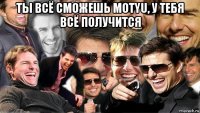 ты всё сможешь motyu, у тебя всё получится 