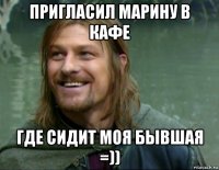 пригласил марину в кафе где сидит моя бывшая =))