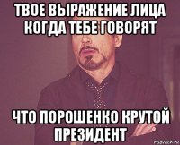 твое выражение лица когда тебе говорят что порошенко крутой президент