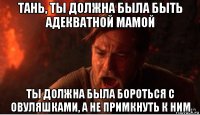 тань, ты должна была быть адекватной мамой ты должна была бороться с овуляшками, а не примкнуть к ним