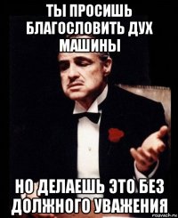 ты просишь благословить дух машины но делаешь это без должного уважения