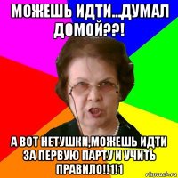 можешь идти...думал домой??! а вот нетушки,можешь идти за первую парту и учить правило!!1!1