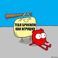 Тебя бросили как игрушку