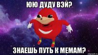 юю дуду вэй? знаешь путь к мемам?