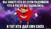 вы знаете кто я? если подумали что я расул вы ошиблись. я тот кто дал ему силу.