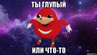 ты глупый или что-то