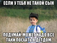 если у тебя не такой сын подумай, может надо все таки поехать в детдом