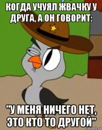 когда учуял жвачку у друга, а он говорит: "у меня ничего нет, это кто то другой"