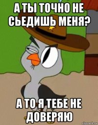 а ты точно не сьедишь меня? а то я тебе не доверяю