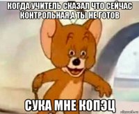 когда учитель сказал что сейчас контрольная,а ты не готов сука мне копэц