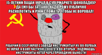 15-летний пацан украл в супермаркете шоколадку? да ему бы за такое надо рожу публично расколотить и руки сломать. чтобы не воровал! рабочий в ссср украл с завода инструменты? ну, во-первых. не украл. а взял частичку своего. а во-вторых - подумаешь, инструменты хотел через проходную вынести!