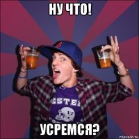 ну что! усремся?