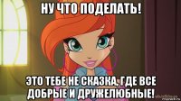 ну что поделать! это тебе не сказка, где все добрые и дружелюбные!