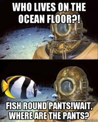 who lives on the ocean floor?! fish round pants!wait, where are the pants?