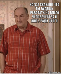 Когда сказали что ты будешь работать на благо человечества и жить ради этого