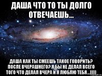 даша что то ты долго отвечаешь... даша как ты смеешь такое говорить? после вчерашнего? я бы не делал всего того что делал вчера и я люблю тебя...))))