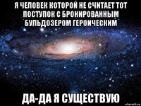 я человек которой не считает тот поступок с бронированным бульдозером героическим да-да я существую