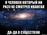 я человек который ни разу не смотрел ивангая да-да я существую