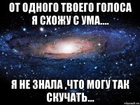 от одного твоего голоса я схожу с ума.... я не знала ,что могу так скучать...