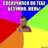 соскучился по тебе безумно, жень! 