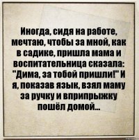 Иногда, сидя на работе, мечтаю, чтобы за мной, как в садике, пришла мама и воспитательница сказала: "Дима, за тобой пришли!" И я, показав язык, взял маму за ручку и вприпрыжку пошёл домой...