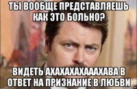 ты вообще представляешь как это больно? видеть ахахахахааахава в ответ на признание в любви