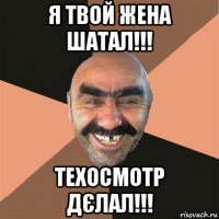 я твой жена шатал!!! техосмотр дєлал!!!