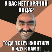 у вас нет горячий вода? тода я беру кипитилу и иду к вам!!!