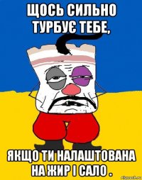 щось сильно турбує тебе, якщо ти налаштована на жир і сало .