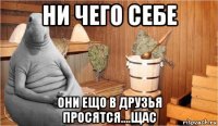 ни чего себе они ещо в друзья просятся....щас