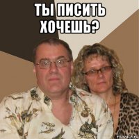 ты писить хочешь? 