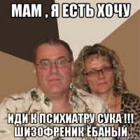 мам , я есть хочу иди к психиатру сука !!! шизофреник ёбаный