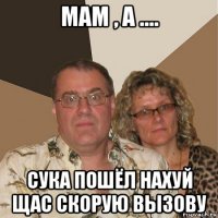 мам , а .... сука пошёл нахуй щас скорую вызову